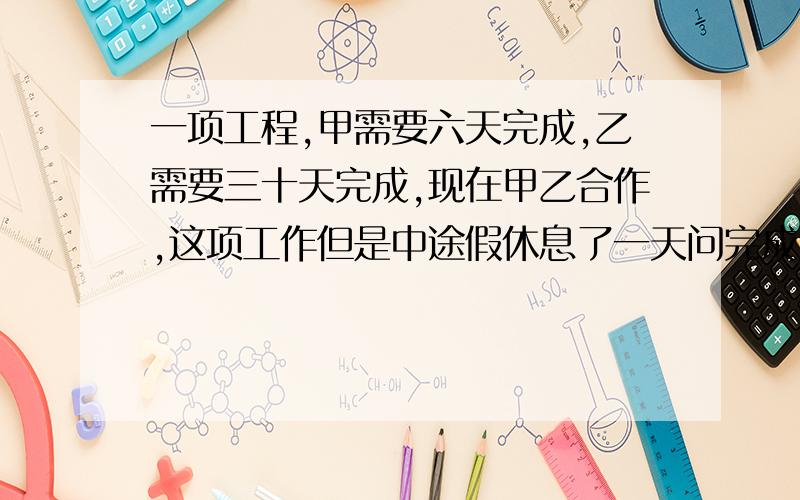 一项工程,甲需要六天完成,乙需要三十天完成,现在甲乙合作,这项工作但是中途假休息了一天问完成这项工作,用了几天