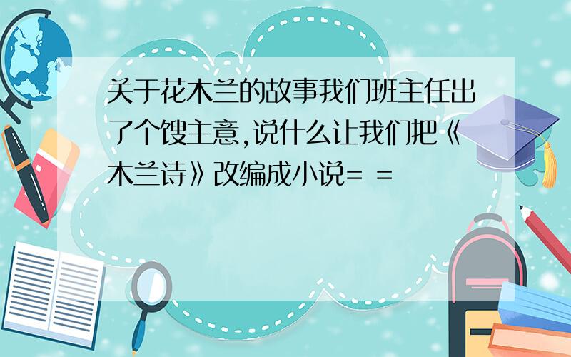 关于花木兰的故事我们班主任出了个馊主意,说什么让我们把《木兰诗》改编成小说= =