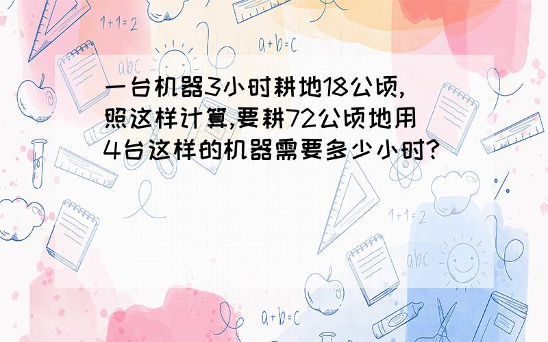 一台机器3小时耕地18公顷,照这样计算,要耕72公顷地用4台这样的机器需要多少小时?