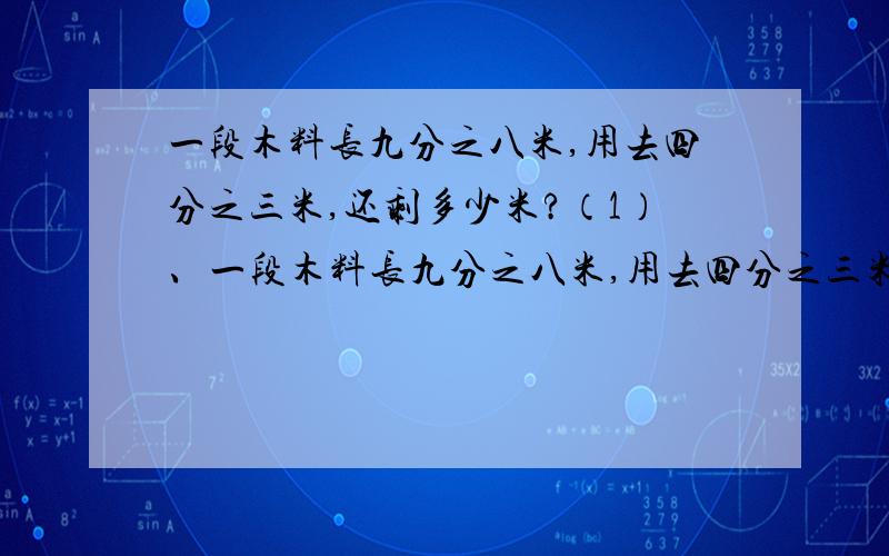 一段木料长九分之八米,用去四分之三米,还剩多少米?（1）、一段木料长九分之八米,用去四分之三米,还剩多少米?（2）、一段木料长九分之八米，用去一些后还剩四分之三，还剩多少米？（3