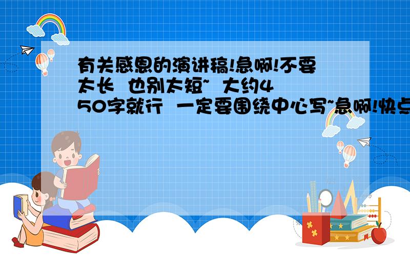 有关感恩的演讲稿!急啊!不要太长  也别太短~  大约450字就行  一定要围绕中心写~急啊!快点!速度啊!sudu