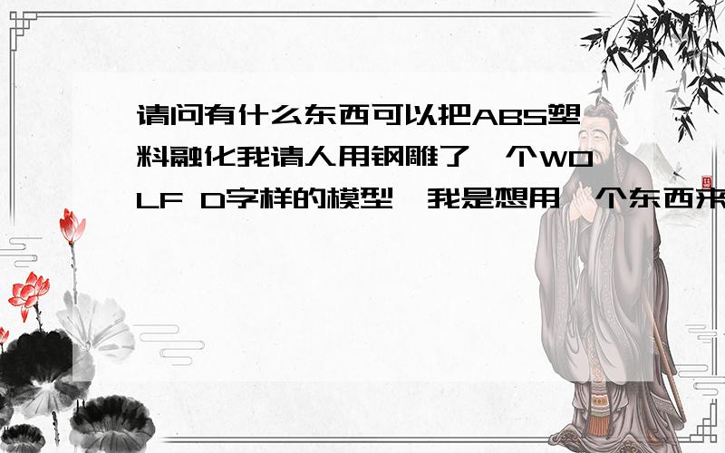 请问有什么东西可以把ABS塑料融化我请人用钢雕了一个WOLF D字样的模型,我是想用一个东西来把ABS塑料融化以后倒进模型里面去,谁知道什么东西可以啊.别说是加热就可以融化哈,这个我知道.