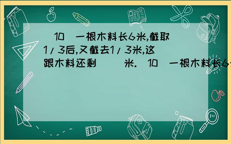 （10）一根木料长6米,截取1/3后,又截去1/3米,这跟木料还剩（ ）米.（10）一根木料长6米,截取1/3后,又截去1/3米,这跟木料还剩（ ）米.（11）一条公路修了全长的1/4,离中点还有20千米,这条公路全