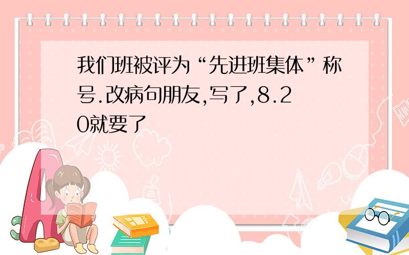 我们班被评为“先进班集体”称号.改病句朋友,写了,8.20就要了