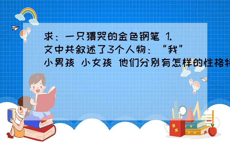 求：一只恸哭的金色钢笔 1.文中共叙述了3个人物：“我”小男孩 小女孩 他们分别有怎样的性格特点?2.你怎样理解题目中的恸哭?3.假如你是文中的老师,在了解真相后,会与小女孩说些什么?