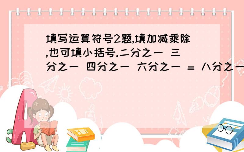 填写运算符号2题,填加减乘除,也可填小括号.二分之一 三分之一 四分之一 六分之一 = 八分之一二分之一 三分之一 四分之一 六分之一 = 十二分之七