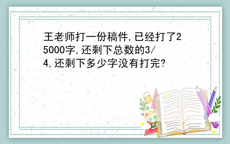 王老师打一份稿件,已经打了25000字,还剩下总数的3/4,还剩下多少字没有打完?