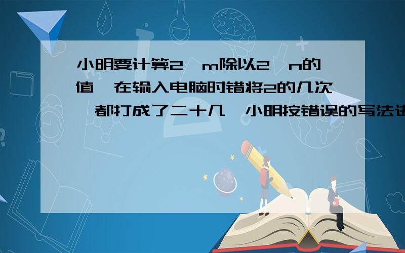 小明要计算2^m除以2^n的值,在输入电脑时错将2的几次幂都打成了二十几,小明按错误的写法进行计算,结果商