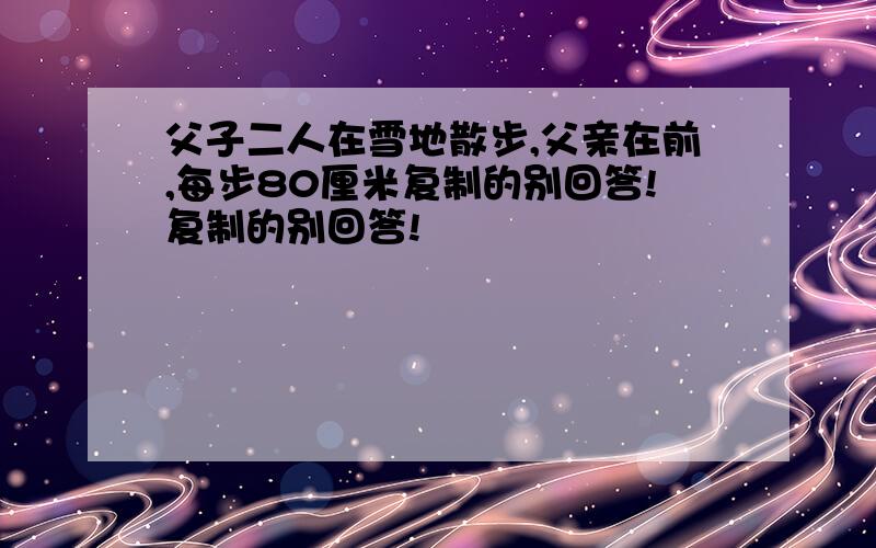 父子二人在雪地散步,父亲在前,每步80厘米复制的别回答!复制的别回答!