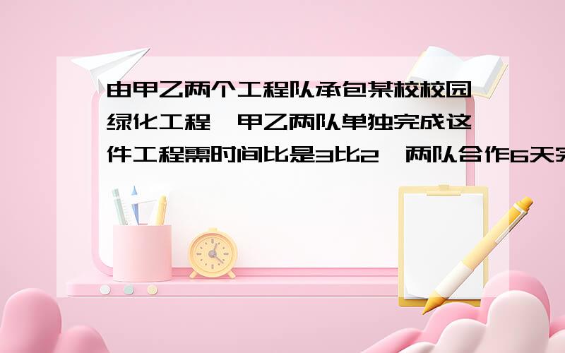 由甲乙两个工程队承包某校校园绿化工程,甲乙两队单独完成这件工程需时间比是3比2,两队合作6天完成,1）、求两队单独完成此项工程各需几天？（2）、此项工程又甲、乙两队合作6天完成任