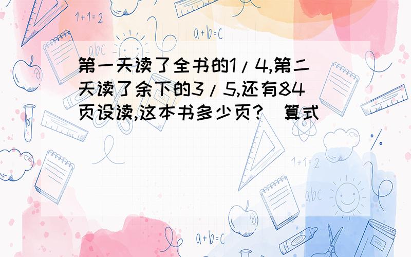 第一天读了全书的1/4,第二天读了余下的3/5,还有84页设读,这本书多少页?(算式)