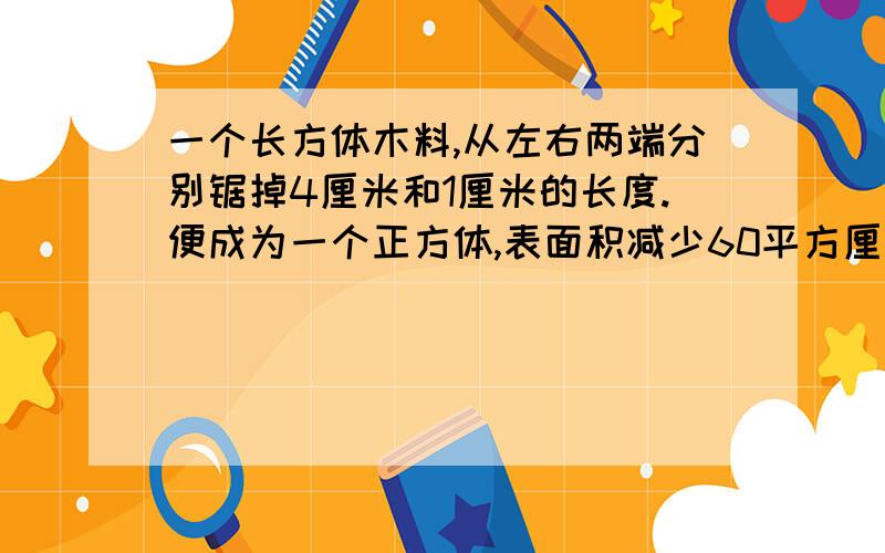 一个长方体木料,从左右两端分别锯掉4厘米和1厘米的长度.便成为一个正方体,表面积减少60平方厘米.原来长方