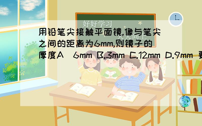 用铅笔尖接触平面镜,像与笔尖之间的距离为6mm,则镜子的厚度A．6mm B.3mm C.12mm D.9mm 要选哪个,为啥么要选那个,麻烦你们拉,写出来,厚度和像与笔尖的距离有关系吗