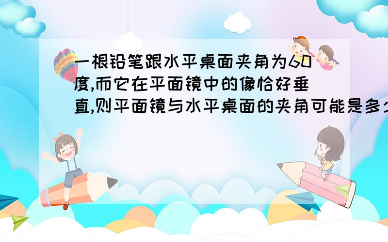 一根铅笔跟水平桌面夹角为60度,而它在平面镜中的像恰好垂直,则平面镜与水平桌面的夹角可能是多少度