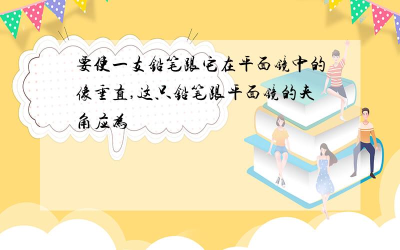 要使一支铅笔跟它在平面镜中的像垂直,这只铅笔跟平面镜的夹角应为