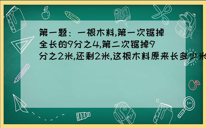 第一题：一根木料,第一次锯掉全长的9分之4,第二次锯掉9分之2米,还剩2米,这根木料原来长多少米?第二题：一块布,先用去全长的4分之1又用去余下的3分之2,最后还剩3.6米.这块布原来长多少米?