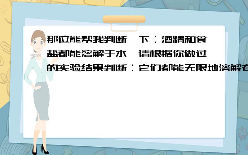 那位能帮我判断一下：酒精和食盐都能溶解于水,请根据你做过的实验结果判断：它们都能无限地溶解在水中吗求求您啦,一点化学也不懂.这个实验好难.XXX的我一点也不懂.教教我吧.