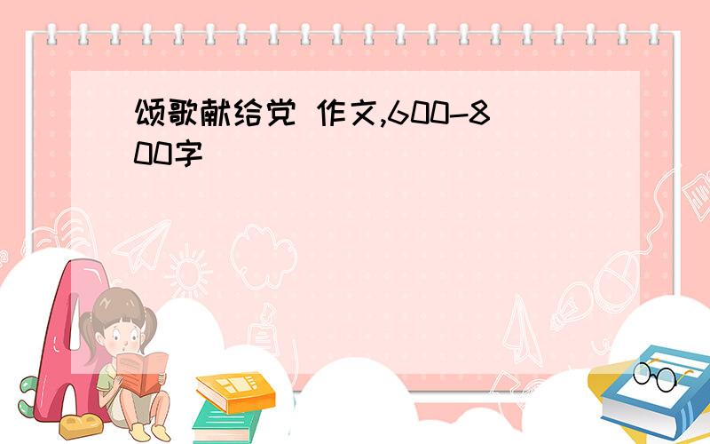 颂歌献给党 作文,600-800字