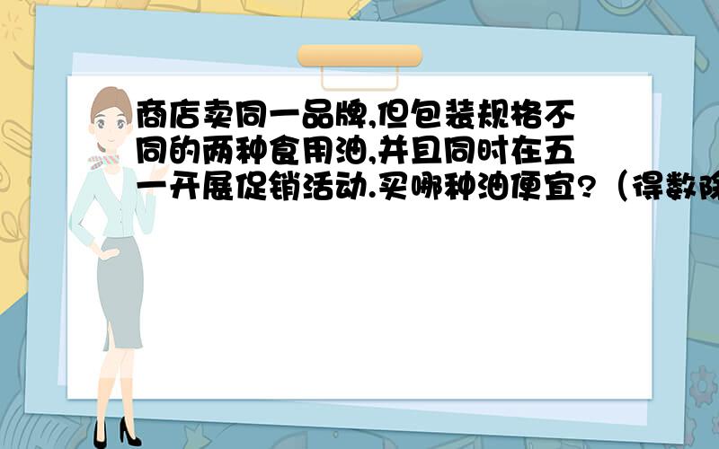 商店卖同一品牌,但包装规格不同的两种食用油,并且同时在五一开展促销活动.买哪种油便宜?（得数除不尽的保留一位小数）a商店：油3升,原价：48元八五折优惠；b商店：大瓶4升,小瓶0.5升,原