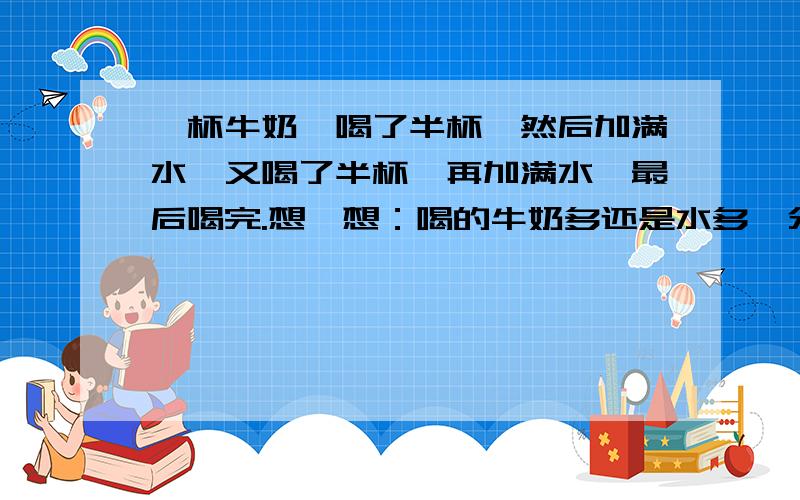 一杯牛奶,喝了半杯,然后加满水,又喝了半杯,再加满水,最后喝完.想一想：喝的牛奶多还是水多,分别喝了几杯牛奶和水