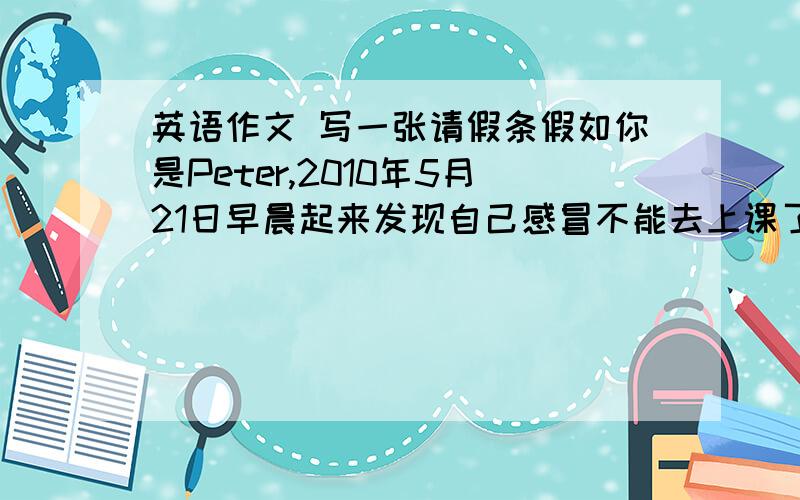 英语作文 写一张请假条假如你是Peter,2010年5月21日早晨起来发现自己感冒不能去上课了,因此需要向Mr.Smith请个假,写一张因感冒不能上课的请假条（注意书写及格式）.