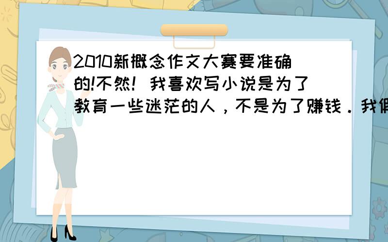 2010新概念作文大赛要准确的!不然！我喜欢写小说是为了教育一些迷茫的人，不是为了赚钱。我假如证明了自己，我会全新投入学习，考个大学。早点为人民做贡献。文学是我的支柱，动漫