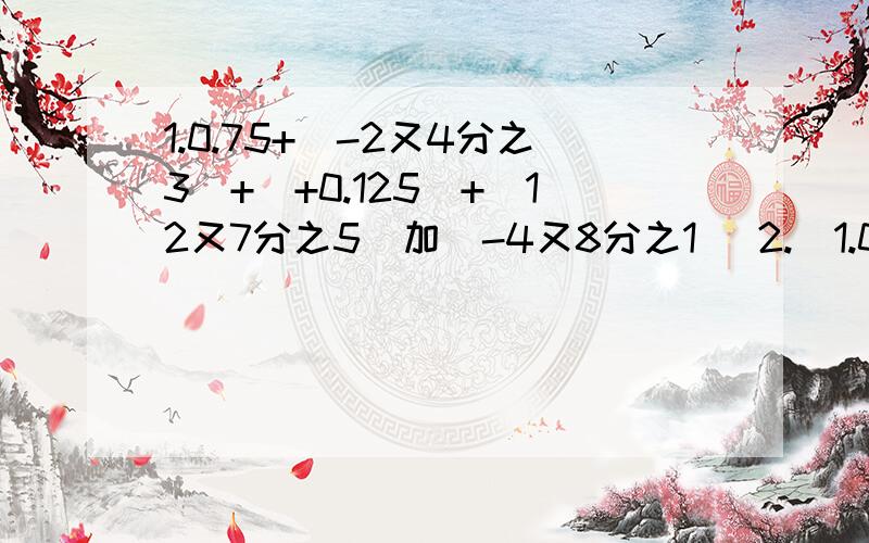 1.0.75+（-2又4分之3）+（+0.125）+（12又7分之5）加（-4又8分之1） 2.（1.0.75+（-2又4分之3）+（+0.125）+（12又7分之5）加（-4又8分之1）2.（+8又4分之1）+（-7又2分之1）能简算最好