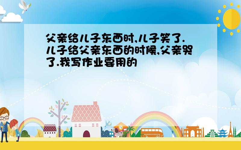 父亲给儿子东西时,儿子笑了.儿子给父亲东西的时候,父亲哭了.我写作业要用的