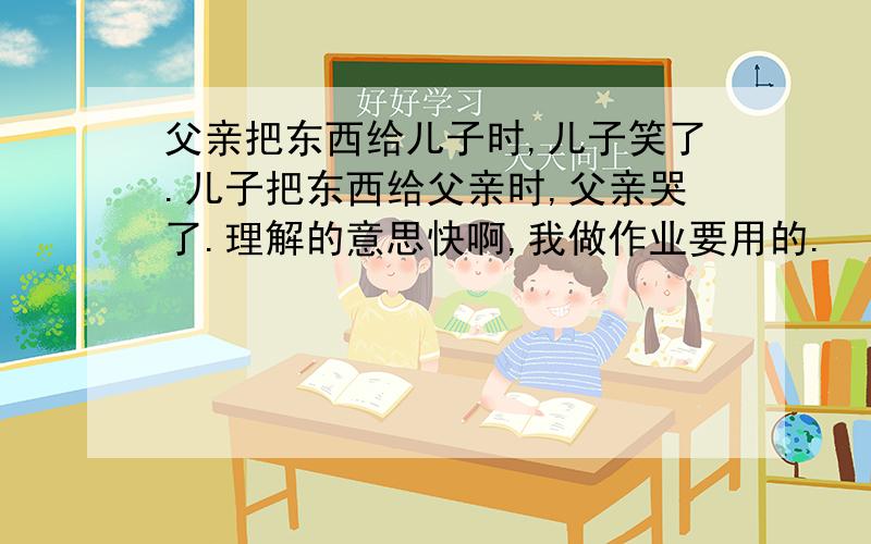 父亲把东西给儿子时,儿子笑了.儿子把东西给父亲时,父亲哭了.理解的意思快啊,我做作业要用的.