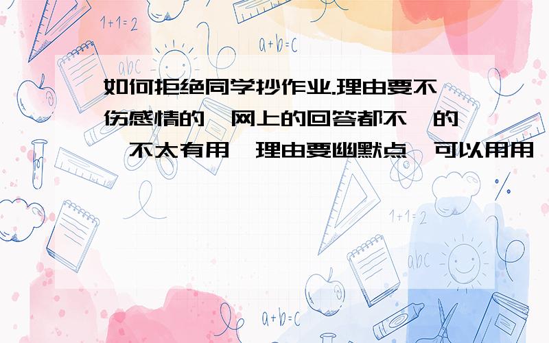 如何拒绝同学抄作业.理由要不伤感情的,网上的回答都不咋的,不太有用,理由要幽默点,可以用用一些名人的话