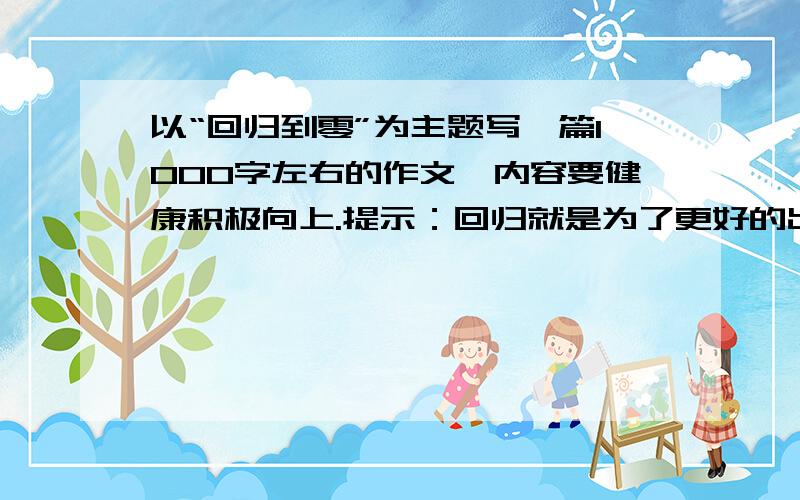 以“回归到零”为主题写一篇1000字左右的作文,内容要健康积极向上.提示：回归就是为了更好的出来,放下过去的一切重新开始,从现在调整自己,不放弃理想,相信自己,要有理想、有文化、有