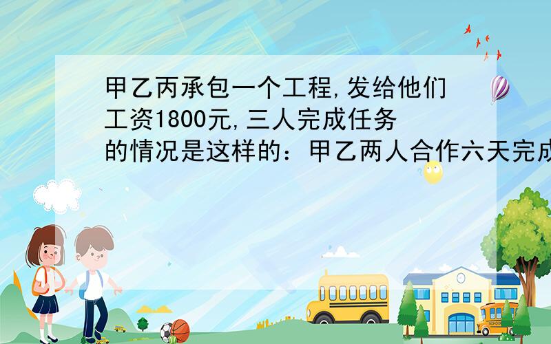 甲乙丙承包一个工程,发给他们工资1800元,三人完成任务的情况是这样的：甲乙两人合作六天完成任务的1／3,因甲有事,乙丙合作两天完成余下任务的1／4,以后三人合作五天完成了这项任务,按