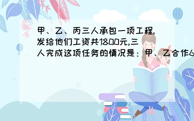 甲、乙、丙三人承包一项工程,发给他们工资共1800元,三人完成这项任务的情况是：甲、乙合作6天,完成工程的三分之一,因甲有事,乙丙合作2天完成余下工程的四分之一；以后3人合作5天完成,