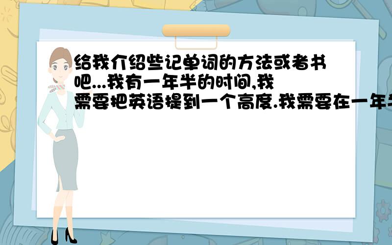 给我介绍些记单词的方法或者书吧...我有一年半的时间,我需要把英语提到一个高度.我需要在一年半后读雅思,出国留学.最好再帮我推荐一本语法和口语的书.我目前在用PAT的口语和张满胜的