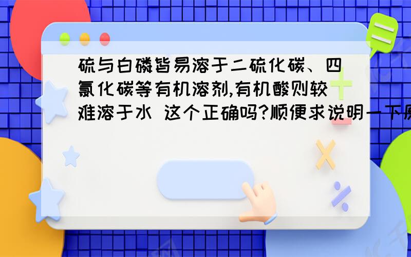 硫与白磷皆易溶于二硫化碳、四氯化碳等有机溶剂,有机酸则较难溶于水 这个正确吗?顺便求说明一下原因什么的.