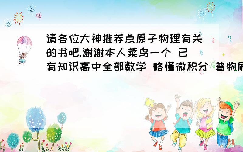 请各位大神推荐点原子物理有关的书吧,谢谢本人菜鸟一个 已有知识高中全部数学 略懂微积分 普物刷过 出于兴趣和志向决定寒假小钻研一下原子物理 求以我的水平看 刷什么样的书比较合适