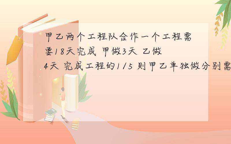 甲乙两个工程队合作一个工程需要18天完成 甲做3天 乙做4天 完成工程的1/5 则甲乙单独做分别需要多少天