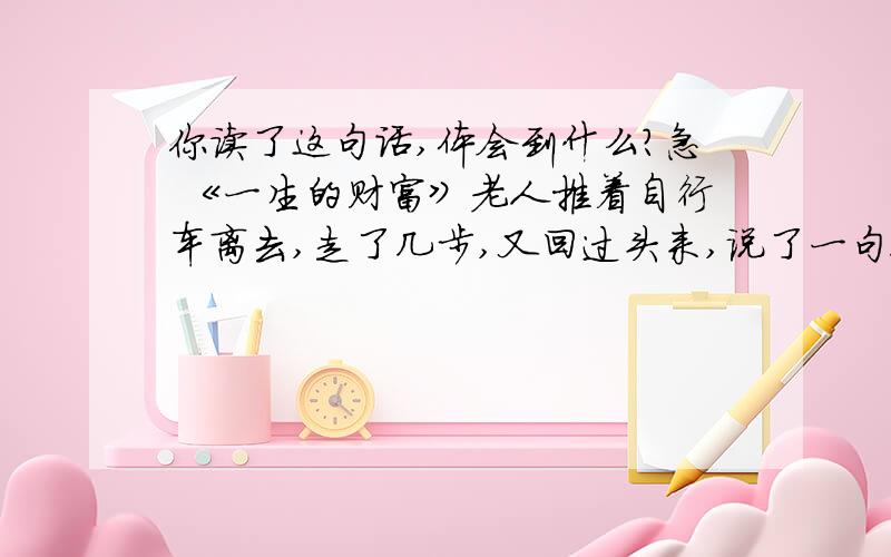 你读了这句话,体会到什么?急 《一生的财富》老人推着自行车离去,走了几步,又回过头来,说了一句很平淡但令我永远忘不了的话：“孩子,关心人、爱护人、帮助人,将是你一生的财富；知道