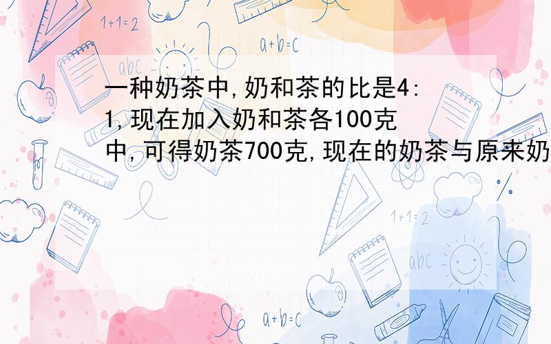 一种奶茶中,奶和茶的比是4:1,现在加入奶和茶各100克中,可得奶茶700克,现在的奶茶与原来奶茶相比,是奶味加重了还是茶味加重了?要用三种方法解,网上说的是错的,老师说不能4:1>5:2这样做,以下