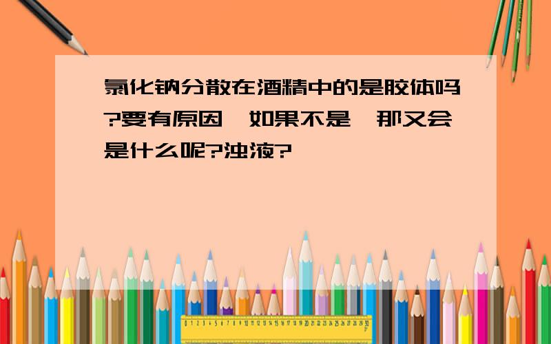 氯化钠分散在酒精中的是胶体吗?要有原因,如果不是,那又会是什么呢?浊液?