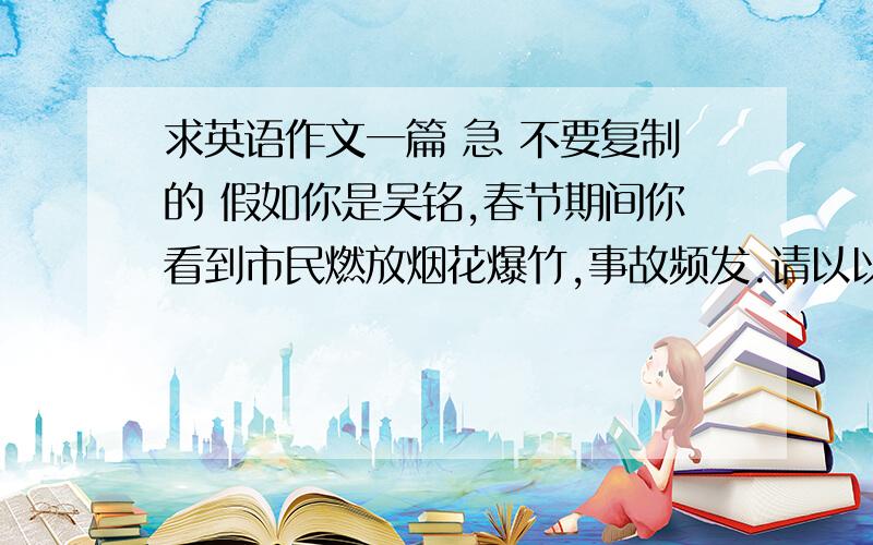 求英语作文一篇 急 不要复制的 假如你是吴铭,春节期间你看到市民燃放烟花爆竹,事故频发.请以以下内容用英语给当地的报社写一封信,谈一下你对此事的看法 中国的传统（制造气氛,辞旧迎