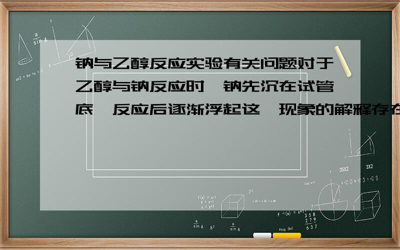 钠与乙醇反应实验有关问题对于乙醇与钠反应时,钠先沉在试管底,反应后逐渐浮起这一现象的解释存在争议,活动小组的同学形成两种意见：a.生成的氢气产生浮力所致；b.生成的乙醇钠增大了