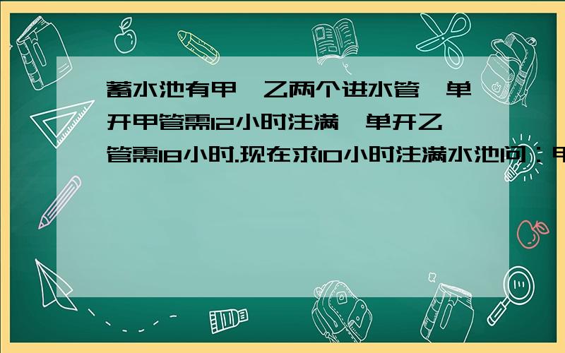 蓄水池有甲,乙两个进水管,单开甲管需12小时注满,单开乙管需18小时.现在求10小时注满水池问：甲,乙两管至少要和开多长时间?不要跟这个一样：1÷（1/12-1/20）＝1÷（5/60-3/60）＝30一蓄水池有