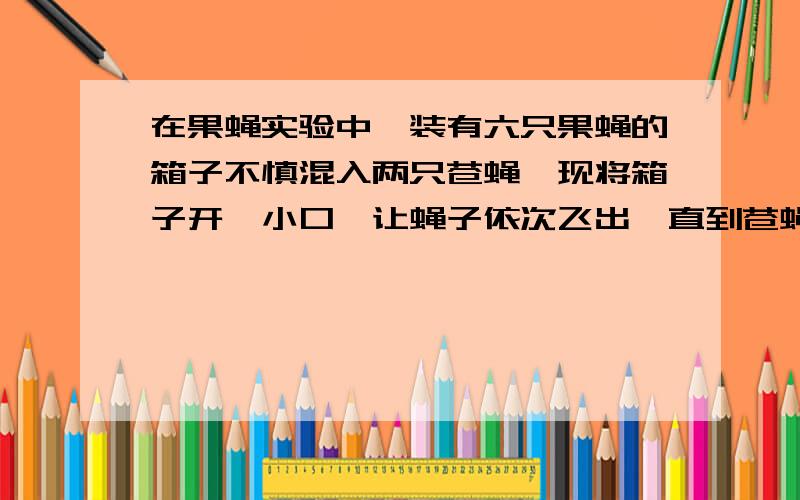 在果蝇实验中,装有六只果蝇的箱子不慎混入两只苍蝇,现将箱子开一小口,让蝇子依次飞出,直到苍蝇全部飞出再封闭口子.求（1）第四次飞出是苍蝇的概率（2）箱子中至少剩有两只果蝇的概率