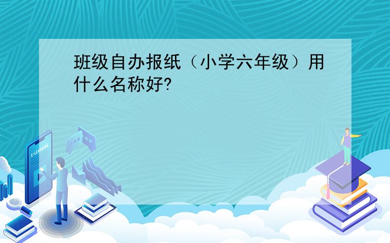 班级自办报纸（小学六年级）用什么名称好?