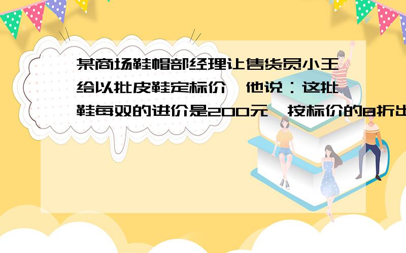 某商场鞋帽部经理让售货员小王给以批皮鞋定标价,他说：这批鞋每双的进价是200元,按标价的8折出售,利润