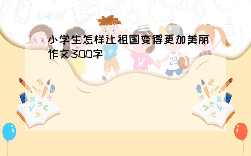 小学生怎样让祖国变得更加美丽作文300字