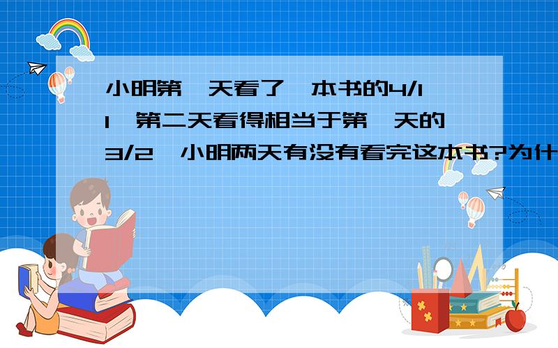 小明第一天看了一本书的4/11,第二天看得相当于第一天的3/2,小明两天有没有看完这本书?为什么没看完?重点写写为什么没看完?