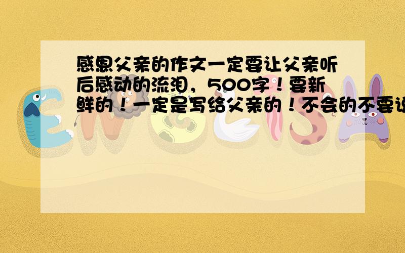 感恩父亲的作文一定要让父亲听后感动的流泪，500字！要新鲜的！一定是写给父亲的！不会的不要说话！