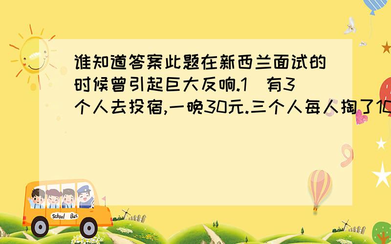 谁知道答案此题在新西兰面试的时候曾引起巨大反响.1)有3个人去投宿,一晚30元.三个人每人掏了10元凑够30元交给了老板.后来老板说今天优惠只要25元就够了,拿出5元命令服务生退还给他们,服